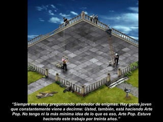 “Siempre me estoy preguntando alrededor de enigmas. Hay gente joven
que constantemente viene a decirme: Usted, también, está haciendo Arte
Pop. No tengo ni la más mínima idea de lo que es eso, Arte Pop. Estuve
haciendo este trabajo por treinta años.”
 