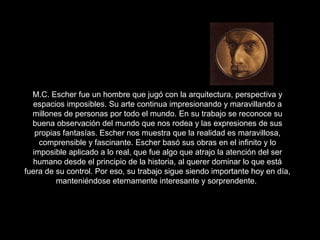 M.C. Escher fue un hombre que jugó con la arquitectura, perspectiva y
espacios imposibles. Su arte continua impresionando y maravillando a
millones de personas por todo el mundo. En su trabajo se reconoce su
buena observación del mundo que nos rodea y las expresiones de sus
propias fantasías. Escher nos muestra que la realidad es maravillosa,
comprensible y fascinante. Escher basó sus obras en el infinito y lo
imposible aplicado a lo real, que fue algo que atrajo la atención del ser
humano desde el principio de la historia, al querer dominar lo que está
fuera de su control. Por eso, su trabajo sigue siendo importante hoy en día,
manteniéndose eternamente interesante y sorprendente.
 