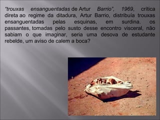 “trouxas ensanguentadas de Artur Barrio”, 1969, crítica 
direta ao regime da ditadura, Artur Barrio, distribuía trouxas 
ensanguentadas pelas esquinas, em surdina. os 
passantes, tomadas pelo susto desse encontro visceral, não 
sabiam o que imaginar, seria uma desova de estudante 
rebelde, um aviso de calem a boca? 
 