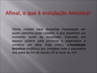 Obras criadas para despertar inquietação em 
quem caminha pelas cidades, e que espelham um 
momento exato da sociedade. Expostas em 
espaço público para provocar o espectador a 
construir um olhar mais crítico, a Instalação 
Artística modificou por completo todo o panorama 
das artes do fim do século XX e início do XXI. 
 