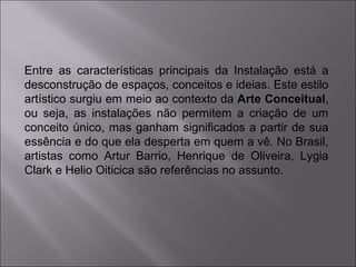 Entre as características principais da Instalação está a 
desconstrução de espaços, conceitos e ideias. Este estilo 
artístico surgiu em meio ao contexto da Arte Conceitual, 
ou seja, as instalações não permitem a criação de um 
conceito único, mas ganham significados a partir de sua 
essência e do que ela desperta em quem a vê. No Brasil, 
artistas como Artur Barrio, Henrique de Oliveira, Lygia 
Clark e Helio Oiticica são referências no assunto. 
 