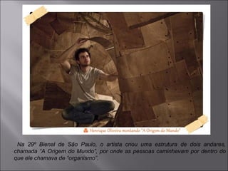 Na 29º Bienal de São Paulo, o artista criou uma estrutura de dois andares, 
chamada “A Origem do Mundo”, por onde as pessoas caminhavam por dentro do 
que ele chamava de “organismo”. 
 