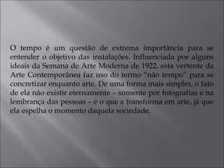 O tempo é um questão de extrema importância para se 
entender o objetivo das instalações. Influenciada por alguns 
ideais da Semana de Arte Moderna de 1922, esta vertente da 
Arte Contemporânea faz uso do termo “não tempo” para se 
concretizar enquanto arte. De uma forma mais simples, o fato 
de ela não existir eternamente – somente por fotografias e na 
lembrança das pessoas – é o que a transforma em arte, já que 
ela espelha o momento daquela sociedade. 
 