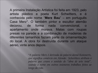 A primeira Instalação Artística foi feita em 1923, pelo 
artista plástico e poeta Kurt Schwitters, e é 
conhecida pelo nome “Merz Bau” – em português 
Casa Merz*. O também pintor e escultor alemão 
decorou, de forma nada convencional, o 
apartamento onde morava. Malas com roupas 
presas na parede e a combinação de madeiras de 
diferentes tamanhos faziam parte da ornamentação 
do local. A obra foi destruída durante um ataque 
aéreo, vinte anos depois. 
*A palavra Merz é derivada da palavra alemã Kommertz, 
que significa comércio em Alemão. Schwitters atribuía à 
palavra que criara o sentido de “obra de arte total”, 
usando o nome em outros inúmeros trabalhos feitos ao 
longo da vida. 
 