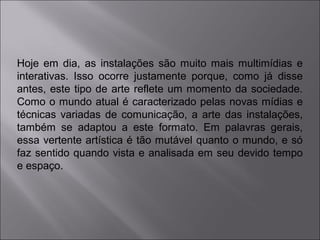 Hoje em dia, as instalações são muito mais multimídias e 
interativas. Isso ocorre justamente porque, como já disse 
antes, este tipo de arte reflete um momento da sociedade. 
Como o mundo atual é caracterizado pelas novas mídias e 
técnicas variadas de comunicação, a arte das instalações, 
também se adaptou a este formato. Em palavras gerais, 
essa vertente artística é tão mutável quanto o mundo, e só 
faz sentido quando vista e analisada em seu devido tempo 
e espaço. 
 