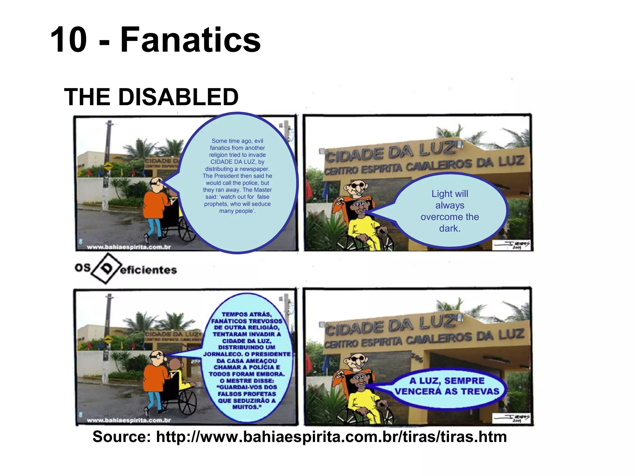 10 - Fanatics
Source: http://www.bahiaespirita.com.br/tiras/tiras.htm
THE DISABLED
Light will
always
overcome the
dark.
Some time ago, evil
fanatics from another
religion tried to invade
CIDADE DA LUZ, by
distributing a newspaper.
The President then said he
would call the police, but
they ran away. The Master
said: ‘watch out for false
prophets, who will seduce
many people’.
 