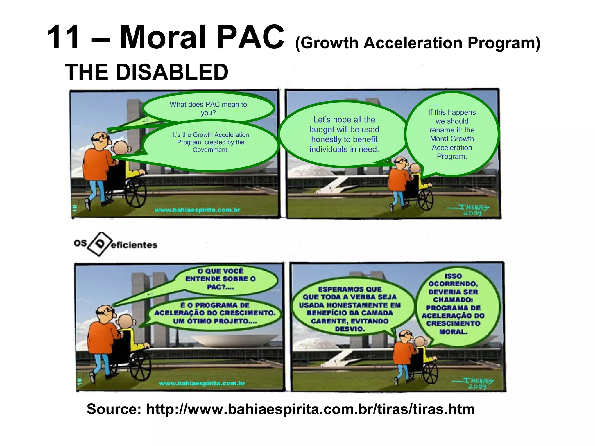 11 – Moral PAC (Growth Acceleration Program)
Source: http://www.bahiaespirita.com.br/tiras/tiras.htm
THE DISABLED
What does PAC mean to
you?
It’s the Growth Acceleration
Program, created by the
Government.
Let’s hope all the
budget will be used
honestly to benefit
individuals in need.
If this happens
we should
rename it: the
Moral Growth
Acceleration
Program.
 