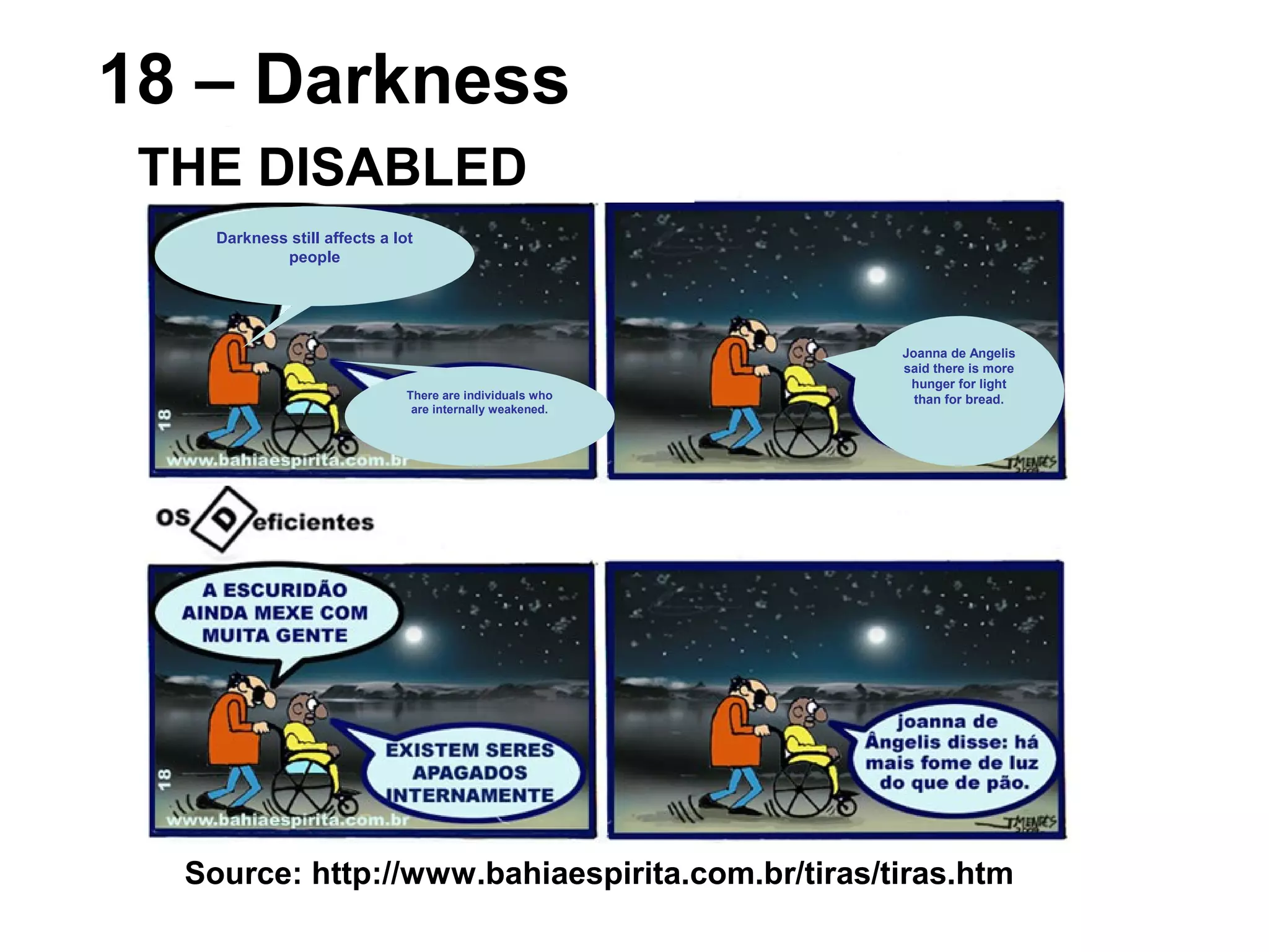 Source: http://www.bahiaespirita.com.br/tiras/tiras.htm
18 – Darkness
THE DISABLED
Darkness still affects a lot
people
There are individuals who
are internally weakened.
Joanna de Angelis
said there is more
hunger for light
than for bread.
 