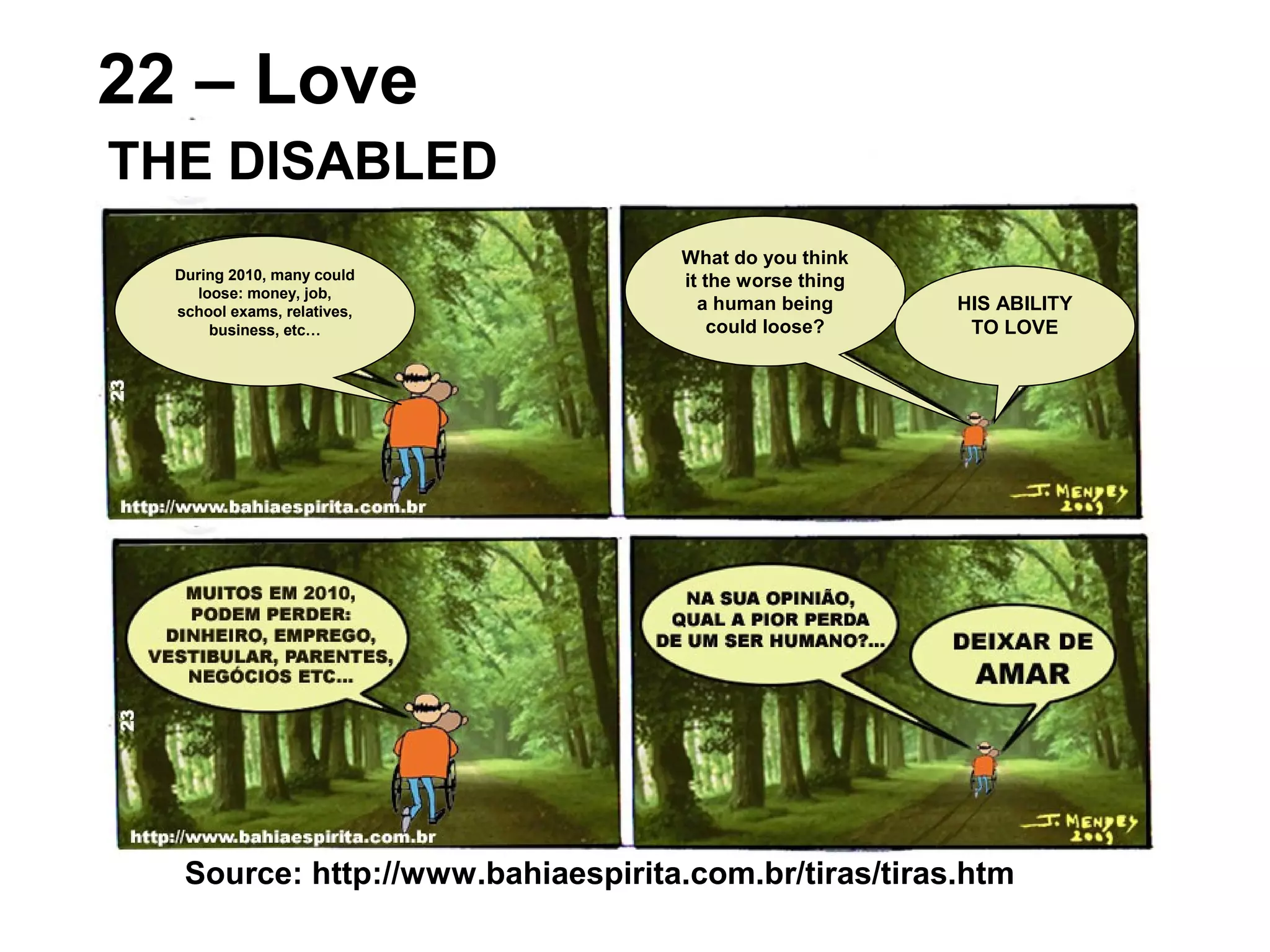 Source: http://www.bahiaespirita.com.br/tiras/tiras.htm
22 – Love
THE DISABLED
During 2010, many could
loose: money, job,
school exams, relatives,
business, etc…
What do you think
it the worse thing
a human being
could loose?
HIS ABILITY
TO LOVE
 