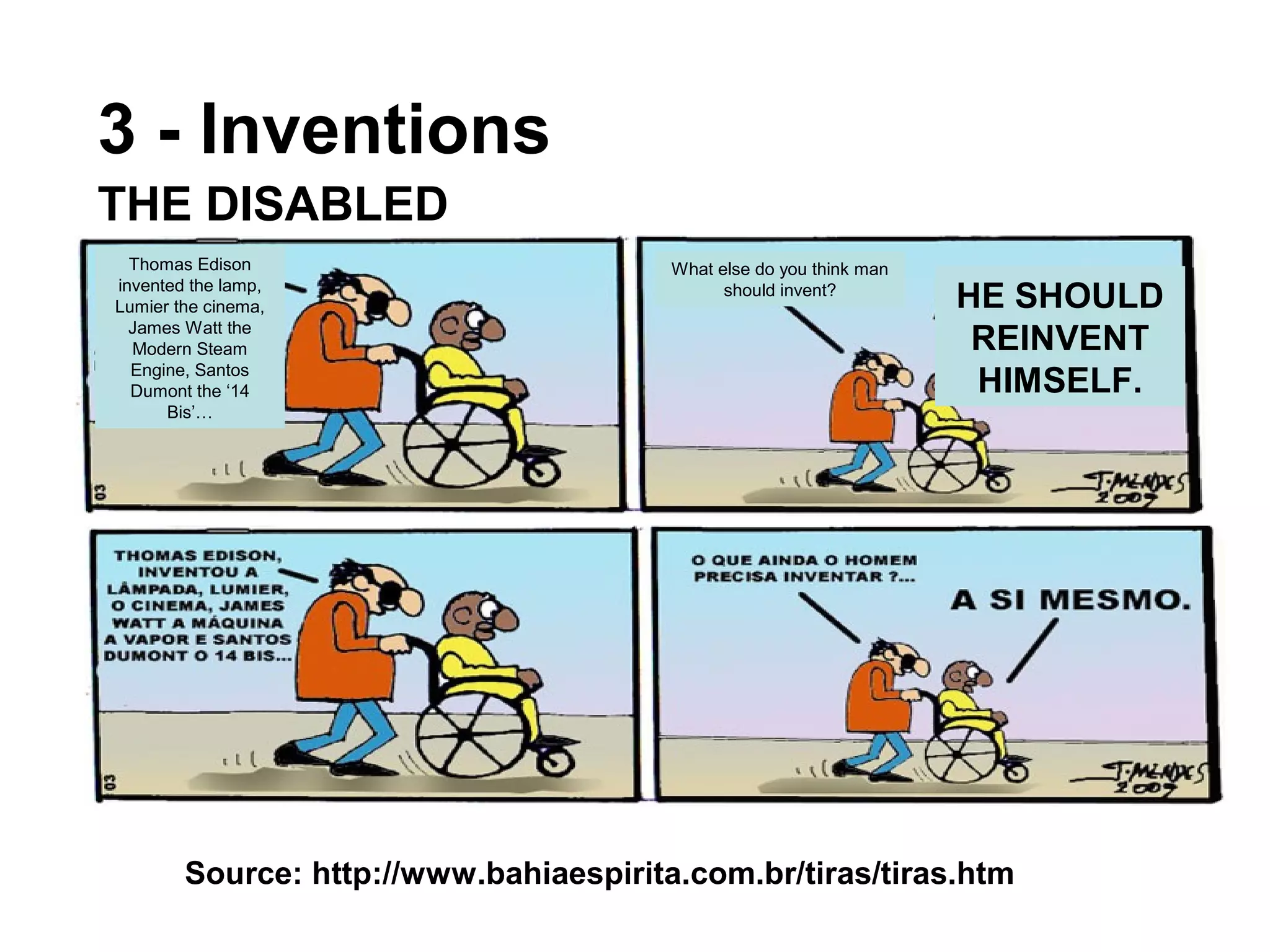 3 - Inventions
Thomas Edison
invented the lamp,
Lumier the cinema,
James Watt the
Modern Steam
Engine, Santos
Dumont the ‘14
Bis’…
What else do you think man
should invent?
HE SHOULD
REINVENT
HIMSELF.
Source: http://www.bahiaespirita.com.br/tiras/tiras.htm
THE DISABLED
 