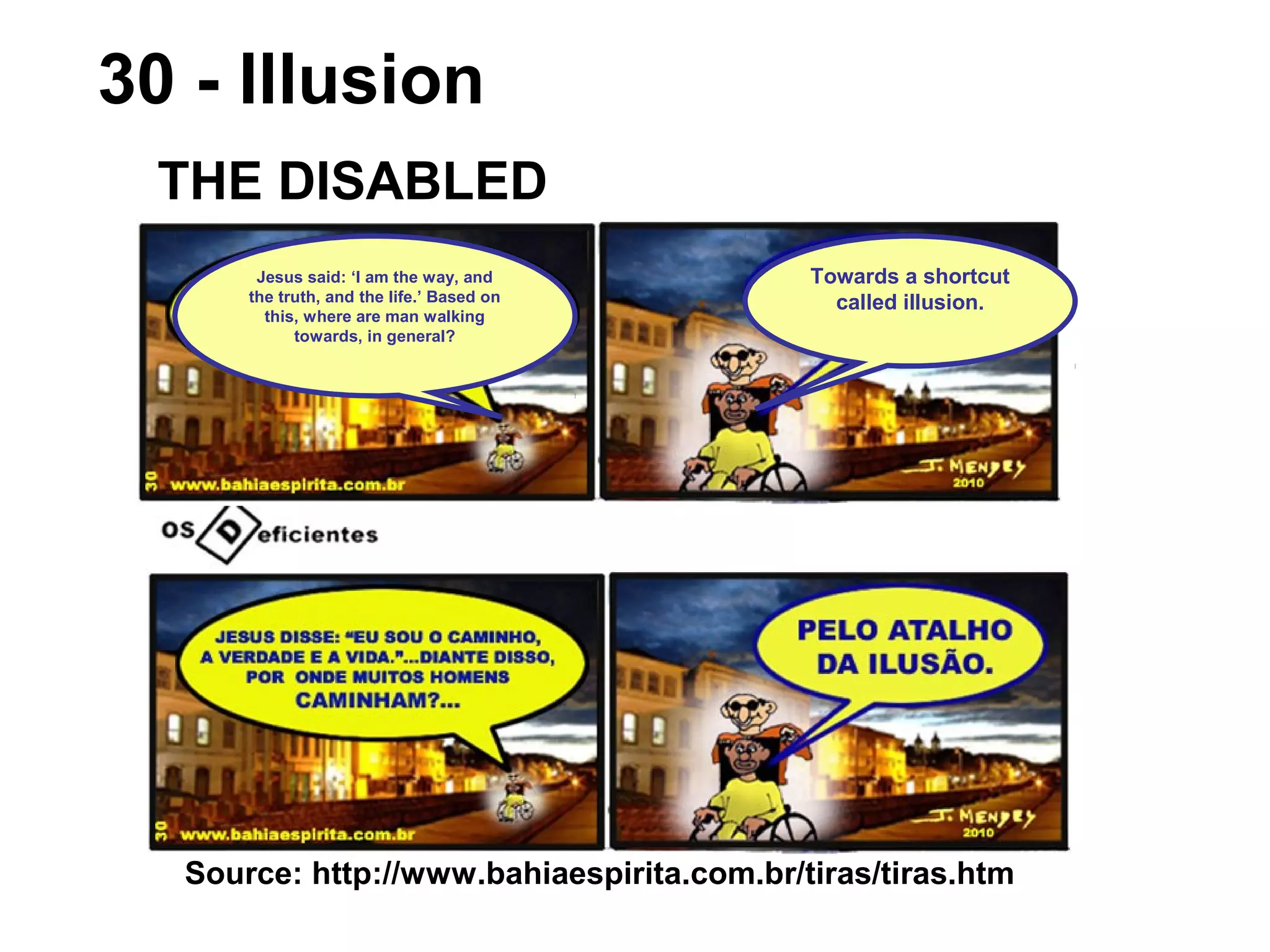 Source: http://www.bahiaespirita.com.br/tiras/tiras.htm
30 - Illusion
THE DISABLED
Towards a shortcut
called illusion.
Jesus said: ‘I am the way, and
the truth, and the life.’ Based on
this, where are man walking
towards, in general?
 