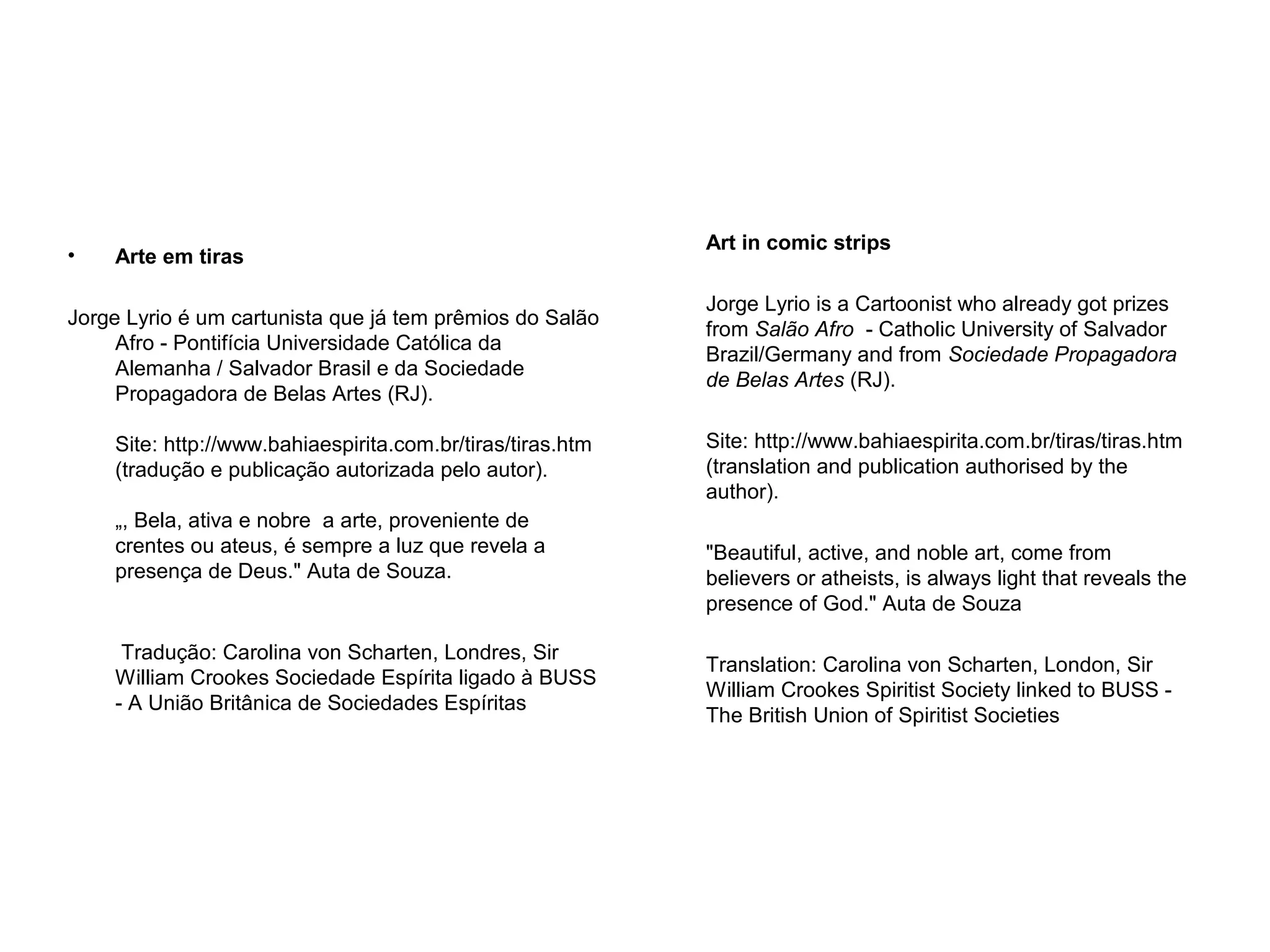• Arte em tiras
Jorge Lyrio é um cartunista que já tem prêmios do Salão
Afro - Pontifícia Universidade Católica da
Alemanha / Salvador Brasil e da Sociedade
Propagadora de Belas Artes (RJ).
Site: http://www.bahiaespirita.com.br/tiras/tiras.htm
(tradução e publicação autorizada pelo autor).
„, Bela, ativa e nobre a arte, proveniente de
crentes ou ateus, é sempre a luz que revela a
presença de Deus." Auta de Souza.
Tradução: Carolina von Scharten, Londres, Sir
William Crookes Sociedade Espírita ligado à BUSS
- A União Britânica de Sociedades Espíritas
Art in comic strips
Jorge Lyrio is a Cartoonist who already got prizes
from Salão Afro - Catholic University of Salvador
Brazil/Germany and from Sociedade Propagadora
de Belas Artes (RJ).
Site: http://www.bahiaespirita.com.br/tiras/tiras.htm
(translation and publication authorised by the
author).
"Beautiful, active, and noble art, come from
believers or atheists, is always light that reveals the
presence of God." Auta de Souza
Translation: Carolina von Scharten, London, Sir
William Crookes Spiritist Society linked to BUSS -
The British Union of Spiritist Societies
 