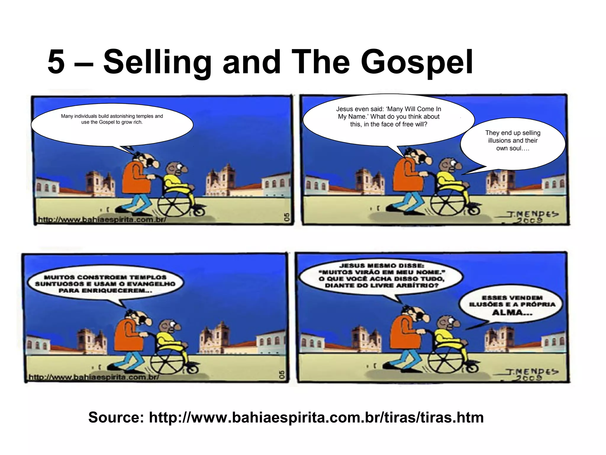 5 – Selling and The Gospel
Source: http://www.bahiaespirita.com.br/tiras/tiras.htm
Many individuals build astonishing temples and
use the Gospel to grow rich.
Jesus even said: ‘Many Will Come In
My Name.’ What do you think about
this, in the face of free will?
They end up selling
illusions and their
own soul….
 