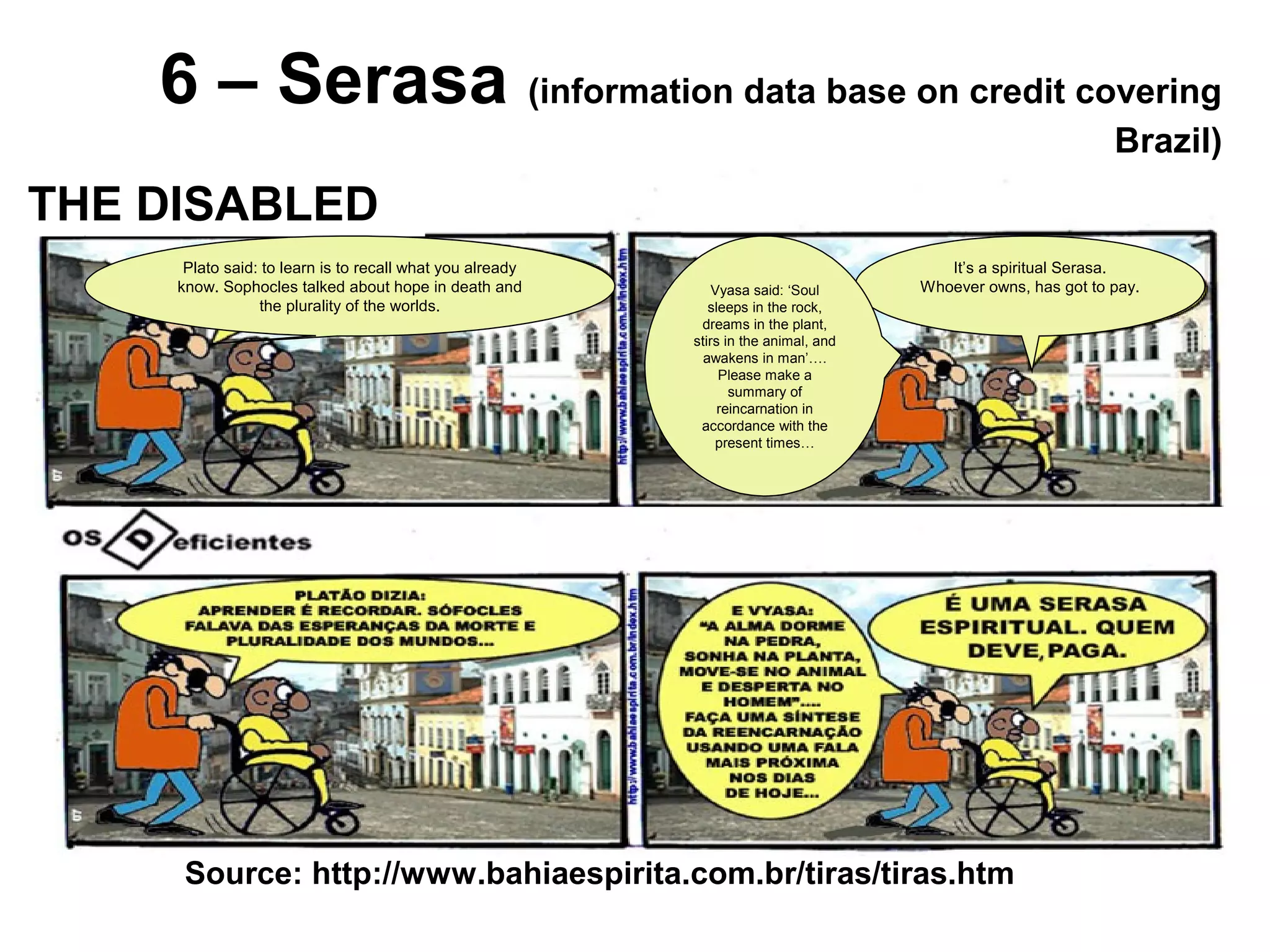 6 – Serasa (information data base on credit covering
Brazil)
Source: http://www.bahiaespirita.com.br/tiras/tiras.htm
THE DISABLED
It’s a spiritual Serasa.
Whoever owns, has got to pay.
Plato said: to learn is to recall what you already
know. Sophocles talked about hope in death and
the plurality of the worlds.
Vyasa said: ‘Soul
sleeps in the rock,
dreams in the plant,
stirs in the animal, and
awakens in man’….
Please make a
summary of
reincarnation in
accordance with the
present times…
 