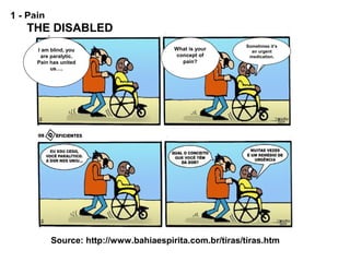 1 - Pain
Source: http://www.bahiaespirita.com.br/tiras/tiras.htm
I am blind, you
are paralytic.
Pain has united
us….
Sometimes it’s
an urgent
medication.
THE DISABLED
What is your
concept of
pain?
 