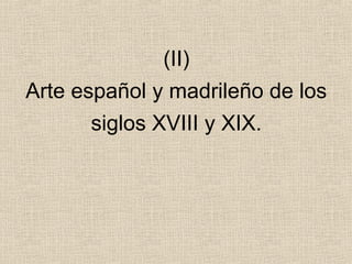 (II)
Arte español y madrileño de los
siglos XVIII y XIX.
 