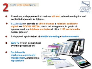 2I nostri servizi esclusivi per te: Creazione, sviluppo e ottimizzazione siti webin funzione degli attuali contesti di mercato su InternetBUZZek@: un servizio di ufficio stampa e relazioni pubblichedigitali sui SOCIAL MEDIA, unico nel suo genere, in grado di operare su di un database esclusivo di oltre 1.100 social media italiani ed esteriSviluppo di applicazioni di mobile marketing e web commerceWeb TV live/on demand per eventi e presentazioniSocial media marketing, community management, analisi della reputazione