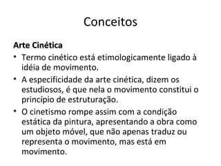 Conceitos Arte Cinética  Termo cinético está etimologicamente ligado à idéia de movimento.  A especificidade da arte cinética, dizem os estudiosos, é que nela o movimento constitui o princípio de estruturação.  O cinetismo rompe assim com a condição estática da pintura, apresentando a obra como um objeto móvel, que não apenas traduz ou representa o movimento, mas está em movimento.  