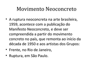 Movimento Neoconcreto A ruptura neoconcreta na arte brasileira, 1959, acontece com a publicação do Manifesto Neoconcreto, e deve ser compreendida a partir do movimento concreto no país, que remonta ao início da década de 1950 e aos artistas dos Grupos: Frente, no Rio de Janeiro,  Ruptura, em São Paulo.  