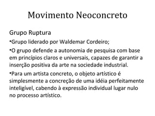 Movimento Neoconcreto Grupo Ruptura Grupo liderado por Waldemar Cordeiro; O grupo defende a autonomia de pesquisa com base em princípios claros e universais, capazes de garantir a inserção positiva da arte na sociedade industrial.  Para um artista concreto, o objeto artístico é simplesmente a concreção de uma idéia perfeitamente inteligível, cabendo à expressão individual lugar nulo no processo artístico.  
