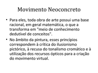 Movimento Neoconcreto Para eles, toda obra de arte possui uma base racional, em geral matemática, o que a transforma em "meio de conhecimento dedutível de conceitos".  No âmbito da pintura, esses princípios correspondem à crítica do ilusionismo pictórico, à recusa do tonalismo cromático e à utilização dos recursos ópticos para a criação do movimento virtual.  