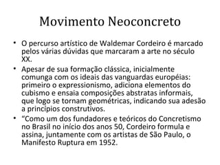 Movimento Neoconcreto O percurso artístico de Waldemar Cordeiro é marcado pelos várias dúvidas que marcaram a arte no século XX. Apesar de sua formação clássica, inicialmente comunga com os ideais das vanguardas européias: primeiro o expressionismo, adiciona elementos do cubismo e ensaia composições abstratas informais, que logo se tornam geométricas, indicando sua adesão a princípios construtivos.  “ Como um dos fundadores e teóricos do Concretismo no Brasil no início dos anos 50, Cordeiro formula e assina, juntamente com os artistas de São Paulo, o Manifesto Ruptura em 1952.  