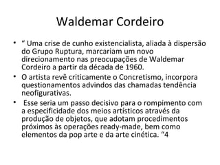 Waldemar Cordeiro “  Uma crise de cunho existencialista, aliada à dispersão do Grupo Ruptura, marcariam um novo direcionamento nas preocupações de Waldemar Cordeiro a partir da década de 1960.  O artista revê criticamente o Concretismo, incorpora questionamentos advindos das chamadas tendência neofigurativas. Esse seria um passo decisivo para o rompimento com a especificidade dos meios artísticos através da produção de objetos, que adotam procedimentos próximos às operações ready-made, bem como elementos da pop arte e da arte cinética. “4 