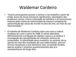Waldemar Cordeiro “ Outros pressupostos passam a nortear o seu trabalho a partir de então: busca de novas estruturas significantes, abordagens dos problemas sociais, crítica à alienação do indivíduo e ao consumismo imposto pelos meios de comunicação de massas e proposta de apresentação das coisas do mundo na obra de arte, ao invés da sua representação.”  O trabalho de Waldemar Cordeiro sofre uma nova e radical mudança de rumo a partir de 1968. O artista abandona definitivamente a produção de objetos e passa a se dedicar à investigação das possibilidades de utilização artística do computador. A radicalidade dessa mudança, no entanto, dá-se apenas ao nível dos resultados de suas especulações, pois em termos conceituais a arte eletrônica veio, em grande medida, apenas ampliar e atualizar questionamentos que já o acompanhavam de longa data. 