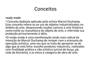 Conceitos ready made Conceito dadaísta aplicado pelo artista Marcel Duchamp. Esse conceito refere-se ao uso de objetos industrializados no âmbito da arte, desprezando noções comuns à arte histórica como estilo ou manufatura do objeto de arte, e referindo sua produção primariamente à idéia. O ready-made é uma manifestação ainda mais radical da intenção de Marcel Duchamp de romper com a artesania da operação artística, uma vez que se trata de apropriar-se de algo que já está feito: escolhe produtos industriais, realizados com finalidade prática e não artística (urinol de louça, pá, roda de bicicleta), e os eleva à categoria de obra de arte. 