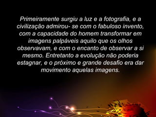 Primeiramente surgiu a luz e a fotografia, e a
civilização admirou- se com o fabuloso invento,
com a capacidade do homem transformar em
imagens palpáveis aquilo que os olhos
observavam, e com o encanto de observar a si
mesmo. Entretanto a evolução não poderia
estagnar, e o próximo e grande desafio era dar
movimento aquelas imagens.

 