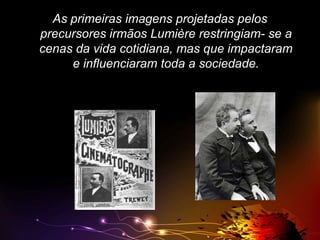 As primeiras imagens projetadas pelos
precursores irmãos Lumière restringiam- se a
cenas da vida cotidiana, mas que impactaram
e influenciaram toda a sociedade.

 