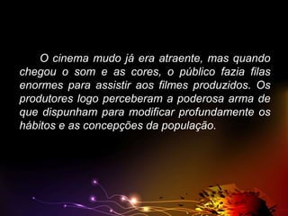 O cinema mudo já era atraente, mas quando
chegou o som e as cores, o público fazia filas
enormes para assistir aos filmes produzidos. Os
produtores logo perceberam a poderosa arma de
que dispunham para modificar profundamente os
hábitos e as concepções da população.

 
