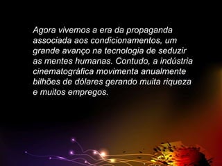 Agora vivemos a era da propaganda
associada aos condicionamentos, um
grande avanço na tecnologia de seduzir
as mentes humanas. Contudo, a indústria
cinematográfica movimenta anualmente
bilhões de dólares gerando muita riqueza
e muitos empregos.

 