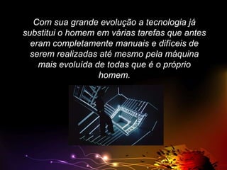 Com sua grande evolução a tecnologia já
substitui o homem em várias tarefas que antes
eram completamente manuais e difíceis de
serem realizadas até mesmo pela máquina
mais evoluída de todas que é o próprio
homem.

 