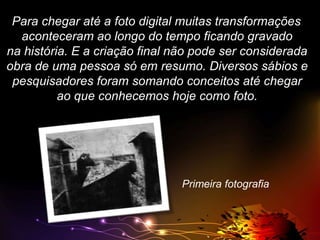 Para chegar até a foto digital muitas transformações
aconteceram ao longo do tempo ficando gravado
na história. E a criação final não pode ser considerada
obra de uma pessoa só em resumo. Diversos sábios e
pesquisadores foram somando conceitos até chegar
ao que conhecemos hoje como foto.

Primeira fotografia

 