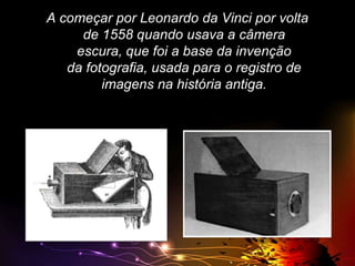 A começar por Leonardo da Vinci por volta
de 1558 quando usava a câmera
escura, que foi a base da invenção
da fotografia, usada para o registro de
imagens na história antiga.

 