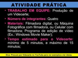 ATIVIDADE PRÁTICA
• TRABALHO EM EQUIPE: Produção de
um Videoarte;
• Número de integrantes: Quatro
• Materiais: Filmadora digital, ou Máquina
Fotográfica com filmadora, ou Celular com
filmadora; Programa de edição de vídeo
(Ex.: Windows Movie Maker);
• Tempo estimado para o Videoarte:
mínimo de 5 minutos, e máximo de 15
minutos;
Dica: Procure por Videoarte no YouTube para ver exemplos e ter ideias.
 