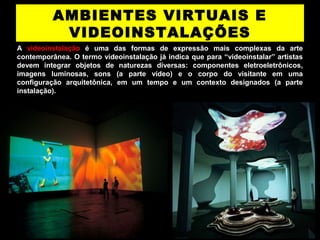 AMBIENTES VIRTUAIS E
VIDEOINSTALAÇÕES
A videoinstalação é uma das formas de expressão mais complexas da arte
contemporânea. O termo videoinstalação já indica que para “videoinstalar” artistas
devem integrar objetos de naturezas diversas: componentes eletroeletrônicos,
imagens luminosas, sons (a parte vídeo) e o corpo do visitante em uma
conﬁguração arquitetônica, em um tempo e um contexto designados (a parte
instalação).
 