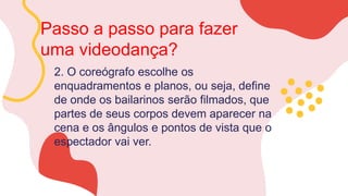 Passo a passo para fazer
uma videodança?
2. O coreógrafo escolhe os
enquadramentos e planos, ou seja, define
de onde os bailarinos serão filmados, que
partes de seus corpos devem aparecer na
cena e os ângulos e pontos de vista que o
espectador vai ver.
 