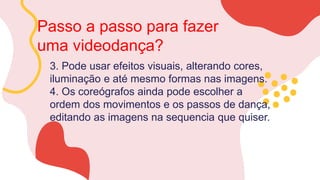 Passo a passo para fazer
uma videodança?
3. Pode usar efeitos visuais, alterando cores,
iluminação e até mesmo formas nas imagens.
4. Os coreógrafos ainda pode escolher a
ordem dos movimentos e os passos de dança,
editando as imagens na sequencia que quiser.
 
