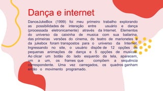 Dança e internet
DanceJukeBox (1999) foi meu primeiro trabalho explorando
as possibilidades de interação entre usuário e dança
(processada eletronicamente) através da Internet. Elementos
do universo da caixinha de musica com sua bailarina,
das primeiras versões do cinema, do teatro de marionetes e
da jukebox foram transpostos para o universo da Internet.
Ingressando no site, o usuário dispõe de 12 opções de
pequenas animações de dança e 5 opções de musicas.
Ao clicar um botão do lado esquerdo da tela, aparecem,
um a um, os frames que compõem a sequência
correspondente. Uma vez carregados, os quadros ganham
então o movimento programado.
 