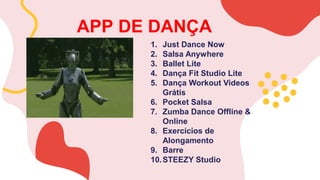 APP DE DANÇA
1. Just Dance Now
2. Salsa Anywhere
3. Ballet Lite
4. Dança Fit Studio Lite
5. Dança Workout Videos
Grátis
6. Pocket Salsa
7. Zumba Dance Offline &
Online
8. Exercícios de
Alongamento
9. Barre
10.STEEZY Studio
 
