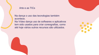 Arte e as TICs
Na dança o uso das tecnologias também
acontece.
Na Vídeo dança uso de softwares e aplicativos
tem sido usados para criar coreografias, como
até hoje vários outros recursos são utilizados.
 