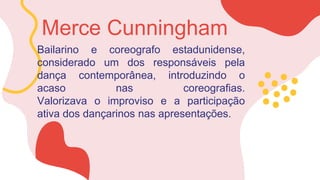 Bailarino e coreografo estadunidense,
considerado um dos responsáveis pela
dança contemporânea, introduzindo o
acaso nas coreografias.
Valorizava o improviso e a participação
ativa dos dançarinos nas apresentações.
Merce Cunningham
 