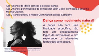 https://media.lesechos.com/api/v1/images/view/5ee37efe3e4546440942a2
e9/1280x720-webp/2277567-montpellier-danse-sous-le-signe-de-merce-
cunningham-web-tete-0601503486800.webp
Aos 12 anos de idade começa a estudar dança.
Aos 20 anos, por influencia do compositor John Cage, conheceu a bailarina
Martha Graham.
Aos 34 anos fundou a merge Cunningham Dance Company.
Dança como movimento natural!
A dança não tem uma
finalidade específica, não
tem um encadeamento
lógico de movimentos e sim
explorando os elementos
fornecidos pelo acaso.
 