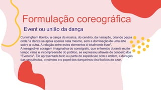 Event ou união da dança
Cunningham libertou a dança da música, do cenário, da narração, criando peças
onde "a dança se apoia apenas nela mesmo, sem a dominação de uma arte
sobre a outra. A relação entre estes elementos é totalmente livre".
A inesgotável coragem imaginativa do coreógrafo, que enfrentou durante muito
tempo vaias e incompreensão do público, se expressou através do conceito dos
"Eventos". Ele apresentada todo ou parte do espetáculo com a ordem, a duração
das sequências, o número e o papel dos dançarinos distribuídos ao azar.
Formulação coreográfica
 