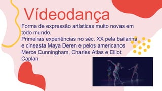 Forma de expressão artísticas muito novas em
todo mundo.
Primeiras experiências no séc. XX pela bailarina
e cineasta Maya Deren e pelos americanos
Merce Cunningham, Charles Atlas e Elliot
Caplan.
Vídeodança
 