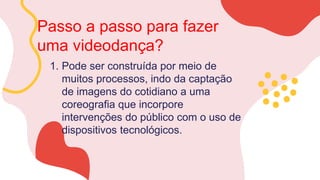 Passo a passo para fazer
uma videodança?
1. Pode ser construída por meio de
muitos processos, indo da captação
de imagens do cotidiano a uma
coreografia que incorpore
intervenções do público com o uso de
dispositivos tecnológicos.
 