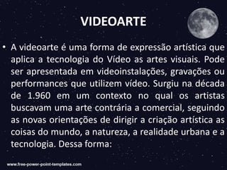 VIDEOARTE
• A videoarte é uma forma de expressão artística que
aplica a tecnologia do Vídeo as artes visuais. Pode
ser apresentada em videoinstalações, gravações ou
performances que utilizem vídeo. Surgiu na década
de 1.960 em um contexto no qual os artistas
buscavam uma arte contrária a comercial, seguindo
as novas orientações de dirigir a criação artística as
coisas do mundo, a natureza, a realidade urbana e a
tecnologia. Dessa forma:
 