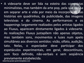 • A videoarte deve ser lida na esteira das conquistas
minimalistas, mas também da arte pop, pela sua recusa
em separar arte e vida por meio da incorporação das
histórias em quadrinhos, da publicidade, das imagens
televisivas e do cinema. As performances e os
happenings largamente realizados pelos artistas ligados
ao Fluxus, aparecem diretamente ligados à videoarte.
As realizações Fluxus justapõem não apenas objetos,
mas também sons, movimentos e luzes num apelo
simultâneo aos diversos sentidos: visão, olfato, audição,
tato. Nelas, o espectador deve participar dos
espetáculos experimentais, em geral, descontínuos,
sem foco definido, não-verbais e sem seqüência
previamente estabelecida.
 